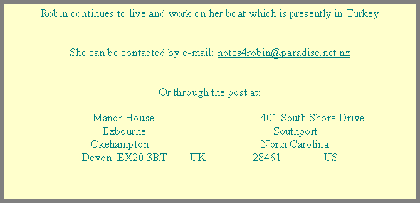 Text Box: Robin continues to live and work on her boat which is presently in TurkeyShe can be contacted by e-mail: notes4robin@paradise.net.nzOr through the post at:             Manor House		        		401 South Shore DriveExbourne		        		SouthportOkehampton				North Carolina Devon  EX20 3RT        UK		28461               US 