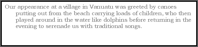 Text Box: Our appearance at a village in Vanuatu was greeted by canoes putting out from the beach carrying loads of children, who then played around in the water like dolphins before returning in the evening to serenade us with traditional songs. 