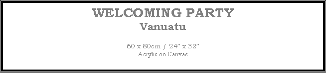 Text Box: WELCOMING PARTY
Vanuatu
60 x 80cm / 24 x 32Acrylic on Canvas