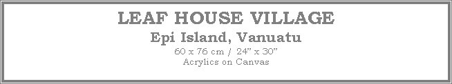 Text Box: LEAF HOUSE VILLAGE
Epi Island, Vanuatu
60 x 76 cm / 24 x 30Acrylics on Canvas