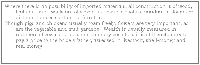 Text Box: Where there is no possibility of imported materials, all construction is of wood, leaf and vine.  Walls are of woven leaf panels, roofs of pandanus, floors are dirt and houses contain no furniture.Though pigs and chickens usually roam freely, flowers are very important, as are the vegetable and fruit gardens.  Wealth is usually measured in numbers of cows and pigs, and in many societies, it is still customary to pay a price to the brides father, assessed in livestock, shell-money and real money.