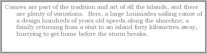 Text Box: Canoes are part of the tradition and art of all the islands, and there are plenty of variations.  Here, a large Louisiades sailing canoe of a design hundreds of years old speeds along the shoreline, a family returning from a visit to an island forty kilometres away, hurrying to get home before the storm breaks.