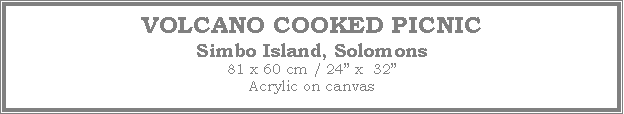 Text Box: VOLCANO COOKED PICNIC
Simbo Island, Solomons
81 x 60 cm / 24 x  32Acrylic on canvas
