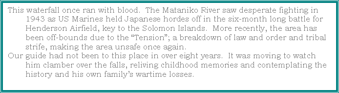 Text Box: This waterfall once ran with blood.  The Mataniko River saw desperate fighting in 1943 as US Marines held Japanese hordes off in the six-month long battle for Henderson Airfield, key to the Solomon Islands.  More recently, the area has been off-bounds due to the Tension; a breakdown of law and order and tribal strife, making the area unsafe once again.Our guide had not been to this place in over eight years.  It was moving to watch him clamber over the falls, reliving childhood memories and contemplating the history and his own familys wartime losses.