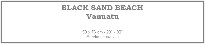 Text Box: BLACK SAND BEACH
Vanuatu
50 x 76 cm / 20 x 30Acrylic on canvas
