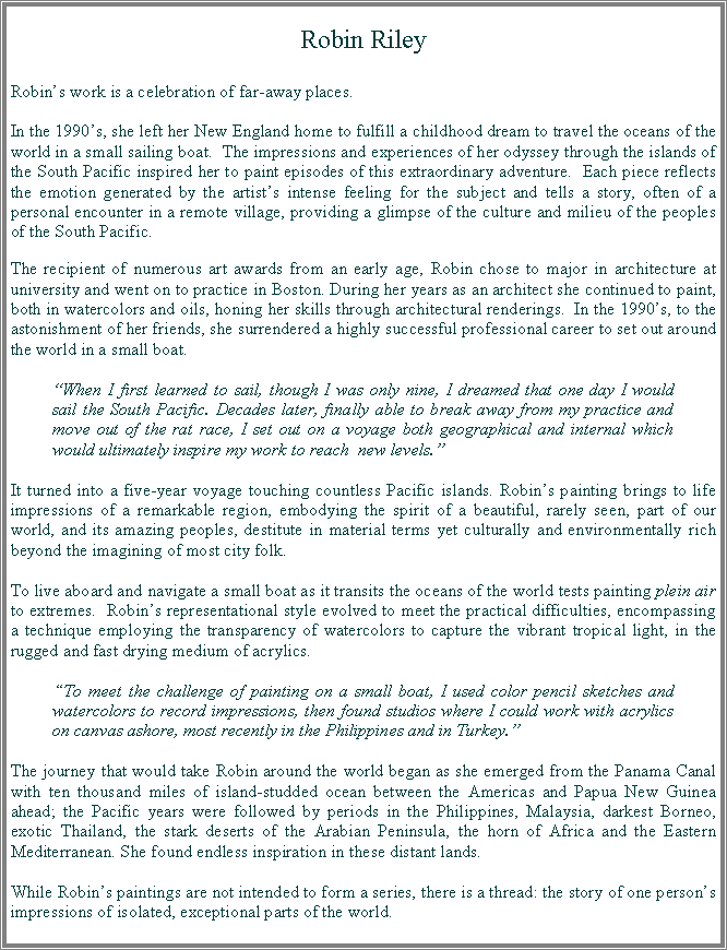 Text Box: Robin RileyRobin�s work is a celebration of far-away places. In the 1990�s, she left her New England home to fulfill a childhood dream to travel the oceans of the world in a small sailing boat.  The impressions and experiences of her odyssey through the islands of the South Pacific inspired her to paint episodes of this extraordinary adventure.  Each piece reflects the emotion generated by the artist�s intense feeling for the subject and tells a story, often of a personal encounter in a remote village, providing a glimpse of the culture and milieu of the peoples of the South Pacific.The recipient of numerous art awards from an early age, Robin chose to major in architecture at university and went on to practice in Boston. During her years as an architect she continued to paint, both in watercolors and oils, honing her skills through architectural renderings.  In the 1990�s, to the astonishment of her friends, she surrendered a highly successful professional career to set out around the world in a small boat. �When I first learned to sail, though I was only nine, I dreamed that one day I would sail the South Pacific. Decades later, finally able to break away from my practice and move out of the rat race, I set out on a voyage both geographical and internal which would ultimately inspire my work to reach  new levels.�It turned into a five-year voyage touching countless Pacific islands. Robin�s painting brings to life impressions of a remarkable region, embodying the spirit of a beautiful, rarely seen, part of our world, and its amazing peoples, destitute in material terms yet culturally and environmentally rich beyond the imagining of most city folk. To live aboard and navigate a small boat as it transits the oceans of the world tests painting plein air to extremes.  Robin�s representational style evolved to meet the practical difficulties, encompassing a technique employing the transparency of watercolors to capture the vibrant tropical light, in the rugged and fast drying medium of acrylics.  �To meet the challenge of painting on a small boat, I used color pencil sketches and watercolors to record impressions, then found studios where I could work with acrylics on canvas ashore, most recently in the Philippines and in Turkey.� The journey that would take Robin around the world began as she emerged from the Panama Canal with ten thousand miles of island-studded ocean between the Americas and Papua New Guinea ahead; the Pacific years were followed by periods in the Philippines, Malaysia, darkest Borneo, exotic Thailand, the stark deserts of the Arabian Peninsula, the horn of Africa and the Eastern Mediterranean. She found endless inspiration in these distant lands.While Robin�s paintings are not intended to form a series, there is a thread: the story of one person�s impressions of isolated, exceptional parts of the world.