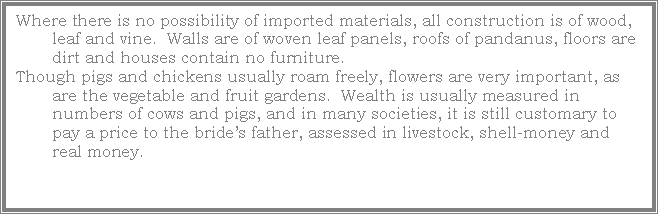 Text Box: Where there is no possibility of imported materials, all construction is of wood, leaf and vine.  Walls are of woven leaf panels, roofs of pandanus, floors are dirt and houses contain no furniture.Though pigs and chickens usually roam freely, flowers are very important, as are the vegetable and fruit gardens.  Wealth is usually measured in numbers of cows and pigs, and in many societies, it is still customary to pay a price to the bride�s father, assessed in livestock, shell-money and real money.