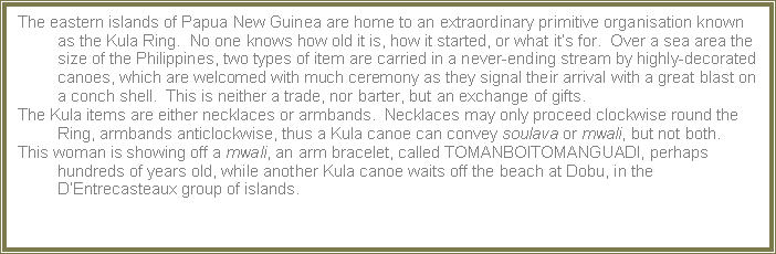Text Box: The eastern islands of Papua New Guinea are home to an extraordinary primitive organisation known as the Kula Ring.  No one knows how old it is, how it started, or what it�s for.  Over a sea area the size of the Philippines, two types of item are carried in a never-ending stream by highly-decorated canoes, which are welcomed with much ceremony as they signal their arrival with a great blast on a conch shell.  This is neither a trade, nor barter, but an exchange of gifts.The Kula items are either necklaces or armbands.  Necklaces may only proceed clockwise round the Ring, armbands anticlockwise, thus a Kula canoe can convey soulava or mwali, but not both.This woman is showing off a mwali, an arm bracelet, called TOMANBOITOMANGUADI, perhaps hundreds of years old, while another Kula canoe waits off the beach at Dobu, in the D�Entrecasteaux group of islands.