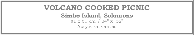 Text Box: VOLCANO COOKED PICNIC
Simbo Island, Solomons
81 x 60 cm / 24� x  32�Acrylic on canvas
