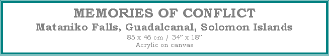 Text Box: MEMORIES OF CONFLICT
Mataniko Falls, Guadalcanal, Solomon Islands
85 x 46 cm / 34� x 18�Acrylic on canvas