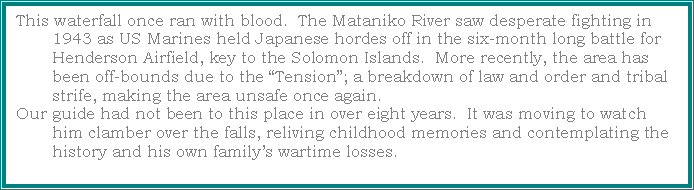 Text Box: This waterfall once ran with blood.  The Mataniko River saw desperate fighting in 1943 as US Marines held Japanese hordes off in the six-month long battle for Henderson Airfield, key to the Solomon Islands.  More recently, the area has been off-bounds due to the �Tension�; a breakdown of law and order and tribal strife, making the area unsafe once again.Our guide had not been to this place in over eight years.  It was moving to watch him clamber over the falls, reliving childhood memories and contemplating the history and his own family�s wartime losses.