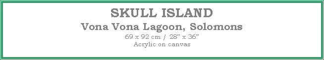 Text Box: SKULL ISLAND
Vona Vona Lagoon, Solomons
69 x 92 cm / 28� x 36�Acrylic on canvas