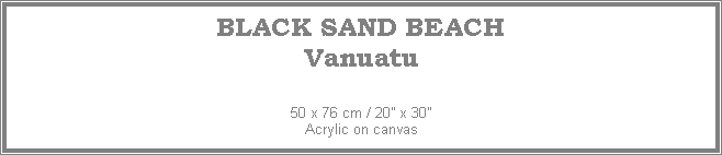 Text Box: BLACK SAND BEACH
Vanuatu
50 x 76 cm / 20� x 30�Acrylic on canvas